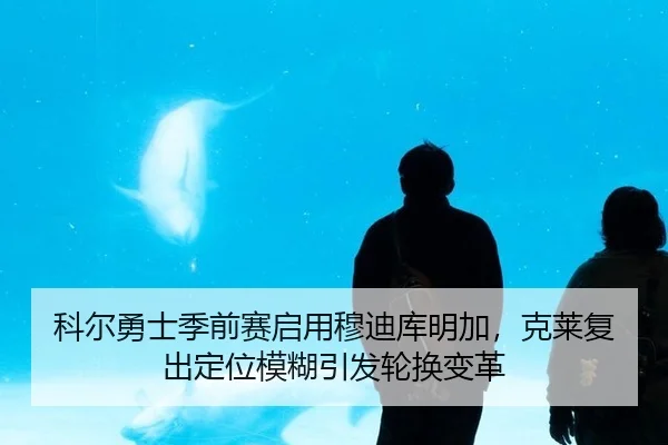 科尔勇士季前赛启用穆迪库明加，克莱复出定位模糊引发轮换变革