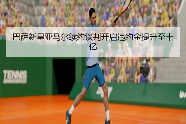 巴萨新星亚马尔续约谈判开启违约金提升至十亿
