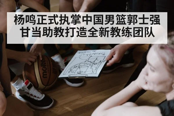 杨鸣正式执掌中国男篮郭士强甘当助教打造全新教练团队