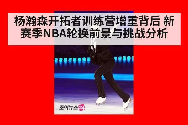 杨瀚森开拓者训练营增重背后 新赛季NBA轮换前景与挑战分析